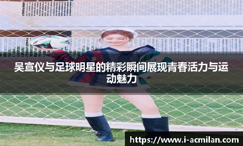 吴宣仪与足球明星的精彩瞬间展现青春活力与运动魅力