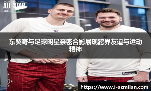 东契奇与足球明星亲密合影展现跨界友谊与运动精神